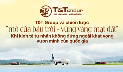 T&T GROUP VÀ CHIẾN LƯỢC "MỞ CỬA BẦU TRỜI - VỮNG VÀNG MẶT ĐẤT" KHI KINH TẾ TƯ NHÂN KHÔNG ĐỨNG NGOÀI KHÁT VỌNG VƯƠN MÌNH CỦA QUỐC GIA